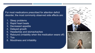 MEDICATION SIDE EFFECTS
For most medications prescribed for attention deficit
disorder, the most commonly observed side effects are:
1. Sleep problems
2. Rapid heart beats
3. Decreased appetite
4. Delayed growth
5. Headaches and stomachaches
6. Rebound (irritability when the medication wears off)
7. Tics
8. Moodiness and irritability
 