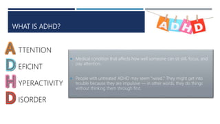 WHAT IS ADHD?
 Medical condition that affects how well someone can sit still, focus, and
pay attention.
 People with untreated ADHD may seem "wired." They might get into
trouble because they are impulsive — in other words, they do things
without thinking them through first.
TTENTION
EFICINT
YPERACTIVITY
ISORDER
 