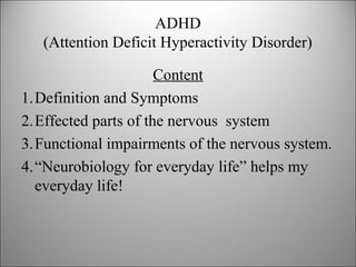 ADHD
(Attention Deficit Hyperactivity Disorder)
Content
1.Definition and Symptoms
2.Effected parts of the nervous system
3.Functional impairments of the nervous system.
4.“Neurobiology for everyday life” helps my
everyday life!
 