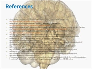  (2009). ADHD Across the Lifespan. Retrieved February 15, 2009, from myADHD.comWeb site:
http://www.myadhd.com/adhdacrosslifespan.html
(2008). ADHD ScreeningTest. Retrieved February 15, 2009, from ScribDWeb site:
http://www.scribd.com/doc/2281389/ADHD-Screening-Test-PDF
(2007). NCP Attention Deficit / Hyperactivity Disorder ADHD . Retrieved February 15, 2009, from Nursing Care PlanWeb
site: http://nursingcareplan.blogspot.com/2007/05/ncp-attention-deficit-hyperactivity.html
Goodman, Gordon (2008). Bugs,Taz, and ADHD. Retrieved February 15, 2009, fromYouTube Web site:
http://www.youtube.com/watch?v=EJNu5eUJO04
(January 23, 2009). What Cause ADHD? Retrieved Febraury 15, 2009 from NIMH.Website:
http://www.nimh.nih.gov/health/publications/attention-deficit-hyperactivity-disorder/what-causes-adhd.shtml
(September 20th
, s005). ADHD. Retrieved February 15, 2009 from CDC.Website:
http://www.cdc.gov/ncbddd/adhd/symptom.htm
(September 20th
, s005). ADHD. Retrieved February 15, 2009 from CDC.Website: http://www.cdc.gov/ncbddd/ADHD/
(January 23, 2009). What Cause ADHD? Retrieved Febraury 15, 2009 from NIMH.Website:
http://www.nimh.nih.gov/health/publications/attention-deficit-hyperactivity-disorder/medications.shtml
(January 23, 2009). What Cause ADHD? Retrieved Febraury 15, 2009 from NIMH.Website:
http://www.nimh.nih.gov/health/publications/attention-deficit-hyperactivity-disorder/psychotherapy.shtml
(January 23, 2009). What Cause ADHD? Retrieved Febraury 15, 2009 from NIMH.Website:
http://www.nimh.nih.gov/health/publications/attention-deficit-hyperactivity-disorder/psychotherapy.shtml
http://clinicaltrials.gov/ct2/results?term=ADHD
(February 12, 2009). Efficacy of Concerta inTreating ADHD in Mothers of ChildrenWith ADHD. Retrieved february 15, 2009
from clinicalTrial.gov.Website: http://clinicaltrials.gov/ct2/show/NCT00318981?term=ADHD&rank=4