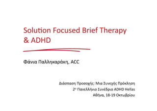 Solu%on 
Focused 
Brief 
Therapy 
& 
ADHD 
Φάνια 
Παλληκαράκη, 
ACC 
Διάσπαση 
Προσοχής: 
Μια 
Συνεχής 
Πρόκληση 
2ο 
Πανελλήνιο 
Συνέδριο 
ADHD 
Hellas 
Αθήνα, 
18-­‐19 
Οκτωβρίου 
 