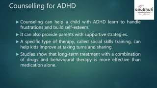 Counselling for ADHD
 Counseling can help a child with ADHD learn to handle
frustrations and build self-esteem.
 It can also provide parents with supportive strategies.
 A specific type of therapy, called social skills training, can
help kids improve at taking turns and sharing.
 Studies show that long-term treatment with a combination
of drugs and behavioural therapy is more effective than
medication alone.
 
