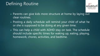 Defining Routine
 Parents can give kids more structure at home by laying out
clear routines.
 Posting a daily schedule will remind your child of what he
or she is supposed to be doing at any given time.
 This can help a child with ADHD stay on task. The schedule
should include specific times for waking up, eating, playing,
homework, chores, activities, and bedtime.
 