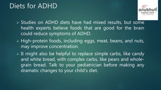 Diets for ADHD
 Studies on ADHD diets have had mixed results, but some
health experts believe foods that are good for the brain
could reduce symptoms of ADHD.
 High-protein foods, including eggs, meat, beans, and nuts,
may improve concentration.
 It might also be helpful to replace simple carbs, like candy
and white bread, with complex carbs, like pears and whole-
grain bread. Talk to your pediatrician before making any
dramatic changes to your child's diet.
 