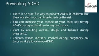 Preventing ADHD
 There is no sure-fire way to prevent ADHD in children, but
there are steps you can take to reduce the risk.
 You can increase your chance of your child not having
ADHD by staying healthy during pregnancy.
 Start by avoiding alcohol, drugs, and tobacco during
pregnancy.
 Children whose mothers smoked during pregnancy are
twice as likely to develop ADHD.
 