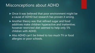 Misconceptions about ADHD
 Once it was believed that poor environment might be
a cause of ADHD but research has proven it wrong.
 Another theory was that refined sugar and food
additives make children hyperactive and inattentive;
however restricted diet seemed to help only 5%
children with ADHD.
 Also ADHD can’t be linked to too much TV or food
allergies or poor schools.
 