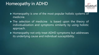 Homeopathy in ADHD
 Homeopathy is one of the most popular holistic systems of
medicine.
 The selection of medicine is based upon the theory of
individualization and symptoms similarity by using holistic
approach.
 Homeopathy not only treat ADHD symptoms but addresses
its underlying cause and individual susceptibility.
 