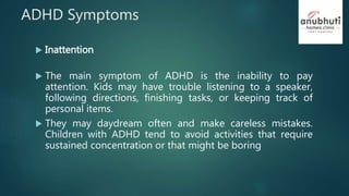 ADHD Symptoms
 Inattention
 The main symptom of ADHD is the inability to pay
attention. Kids may have trouble listening to a speaker,
following directions, finishing tasks, or keeping track of
personal items.
 They may daydream often and make careless mistakes.
Children with ADHD tend to avoid activities that require
sustained concentration or that might be boring
 