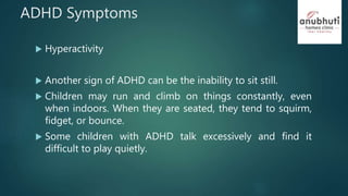 ADHD Symptoms
 Hyperactivity
 Another sign of ADHD can be the inability to sit still.
 Children may run and climb on things constantly, even
when indoors. When they are seated, they tend to squirm,
fidget, or bounce.
 Some children with ADHD talk excessively and find it
difficult to play quietly.
 