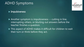 ADHD Symptoms
 Impulsiveness
 Another symptom is impulsiveness -- cutting in line,
interrupting others, or blurting out answers before the
teacher finishes a question.
 This aspect of ADHD makes it difficult for children to wait
their turn or think before they act.
 