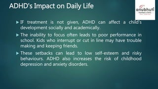ADHD's Impact on Daily Life
 IF treatment is not given, ADHD can affect a child's
development socially and academically.
 The inability to focus often leads to poor performance in
school. Kids who interrupt or cut in line may have trouble
making and keeping friends.
 These setbacks can lead to low self-esteem and risky
behaviours. ADHD also increases the risk of childhood
depression and anxiety disorders.
 