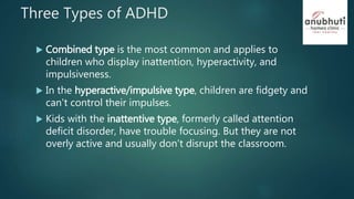 Three Types of ADHD
 Combined type is the most common and applies to
children who display inattention, hyperactivity, and
impulsiveness.
 In the hyperactive/impulsive type, children are fidgety and
can't control their impulses.
 Kids with the inattentive type, formerly called attention
deficit disorder, have trouble focusing. But they are not
overly active and usually don't disrupt the classroom.
 