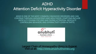 ADHD
Attention Deficit Hyperactivity Disorder
ADHD IS ONE OF THE MOST COMMON CHILDHOOD DISORDERS AND CAN
CONTINUE THROUGH ADOLESCENCE AND ADULTHOOD. SYMPTOMS INCLUDE
DIFFICULTY STAYING FOCUSED AND PAYING ATTENTION, DIFFICULTY
CONTROLLING BEHAVIOR, AND HYPERACTIVITY (OVER-ACTIVITY).
Largest Chain of Homeopathy clinics in Gujarat.
Visit us at: http://www.anubhutihomeo.org
 