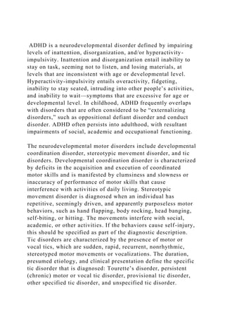 ADHD is a neurodevelopmental disorder defined by impairing
levels of inattention, disorganization, and/or hyperactivity-
impulsivity. Inattention and disorganization entail inability to
stay on task, seeming not to listen, and losing materials, at
levels that are inconsistent with age or developmental level.
Hyperactivity-impulsivity entails overactivity, fidgeting,
inability to stay seated, intruding into other people’s activities,
and inability to wait—symptoms that are excessive for age or
developmental level. In childhood, ADHD frequently overlaps
with disorders that are often considered to be “externalizing
disorders,” such as oppositional defiant disorder and conduct
disorder. ADHD often persists into adulthood, with resultant
impairments of social, academic and occupational functioning.
The neurodevelopmental motor disorders include developmental
coordination disorder, stereotypic movement disorder, and tic
disorders. Developmental coordination disorder is characterized
by deficits in the acquisition and execution of coordinated
motor skills and is manifested by clumsiness and slowness or
inaccuracy of performance of motor skills that cause
interference with activities of daily living. Stereotypic
movement disorder is diagnosed when an individual has
repetitive, seemingly driven, and apparently purposeless motor
behaviors, such as hand flapping, body rocking, head banging,
self-biting, or hitting. The movements interfere with social,
academic, or other activities. If the behaviors cause self-injury,
this should be specified as part of the diagnostic description.
Tic disorders are characterized by the presence of motor or
vocal tics, which are sudden, rapid, recurrent, nonrhythmic,
stereotyped motor movements or vocalizations. The duration,
presumed etiology, and clinical presentation define the specific
tic disorder that is diagnosed: Tourette’s disorder, persistent
(chronic) motor or vocal tic disorder, provisional tic disorder,
other specified tic disorder, and unspecified tic disorder.
 