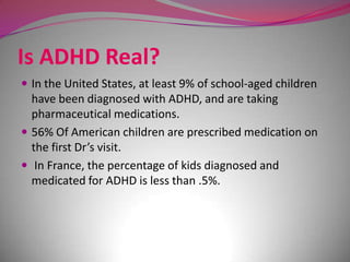 Is ADHD Real?
 In the United States, at least 9% of school-aged children

have been diagnosed with ADHD, and are taking
pharmaceutical medications.
 56% Of American children are prescribed medication on
the first Dr’s visit.
 In France, the percentage of kids diagnosed and
medicated for ADHD is less than .5%.

 
