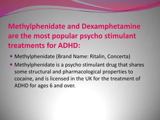 Methylphenidate and Dexamphetamine
are the most popular psycho stimulant
treatments for ADHD:
 Methylphenidate (Brand Name: Ritalin, Concerta)
 Methylphenidate is a psycho stimulant drug that shares

some structural and pharmacological properties to
cocaine, and is licensed in the UK for the treatment of
ADHD for ages 6 and over.

 