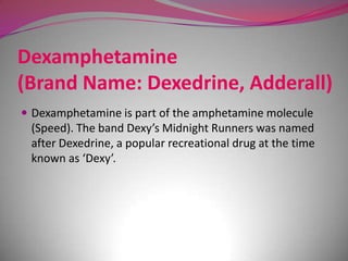 Dexamphetamine
(Brand Name: Dexedrine, Adderall)
 Dexamphetamine is part of the amphetamine molecule

(Speed). The band Dexy’s Midnight Runners was named
after Dexedrine, a popular recreational drug at the time
known as ‘Dexy’.

 