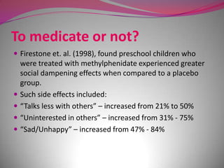 To medicate or not?
 Firestone et. al. (1998), found preschool children who






were treated with methylphenidate experienced greater
social dampening effects when compared to a placebo
group.
Such side effects included:
“Talks less with others” – increased from 21% to 50%
“Uninterested in others” – increased from 31% - 75%
“Sad/Unhappy” – increased from 47% - 84%

 