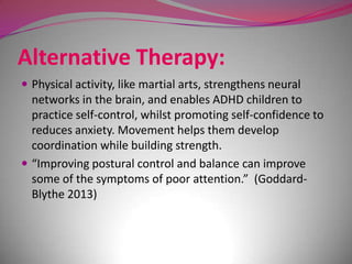 Alternative Therapy:
 Physical activity, like martial arts, strengthens neural

networks in the brain, and enables ADHD children to
practice self-control, whilst promoting self-confidence to
reduces anxiety. Movement helps them develop
coordination while building strength.
 “Improving postural control and balance can improve
some of the symptoms of poor attention.” (GoddardBlythe 2013)

 