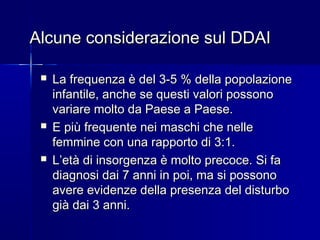 Alcune considerazione sul DDAIAlcune considerazione sul DDAI
 La frequenza è del 3-5 % della popolazioneLa frequenza è del 3-5 % della popolazione
infantile, anche se questi valori possonoinfantile, anche se questi valori possono
variare molto da Paese a Paese.variare molto da Paese a Paese.
 E più frequente nei maschi che nelleE più frequente nei maschi che nelle
femmine con una rapporto di 3:1.femmine con una rapporto di 3:1.
 L’età di insorgenza è molto precoce. Si faL’età di insorgenza è molto precoce. Si fa
diagnosi dai 7 anni in poi, ma si possonodiagnosi dai 7 anni in poi, ma si possono
avere evidenze della presenza del disturboavere evidenze della presenza del disturbo
già dai 3 anni.già dai 3 anni.
 