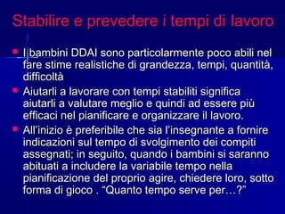 Stabilire e prevedere i tempi diStabilire e prevedere i tempi di lavorolavoro
 I bambini DDAI sono particolarmente poco abili nelI bambini DDAI sono particolarmente poco abili nel
fare stime realistiche di grandezza, tempi, quantità,fare stime realistiche di grandezza, tempi, quantità,
difficoltàdifficoltà
 Aiutarli a lavorare con tempi stabiliti significaAiutarli a lavorare con tempi stabiliti significa
aiutarli a valutare meglio e quindi ad essere piùaiutarli a valutare meglio e quindi ad essere più
efficaci nel pianificare e organizzare il lavoro.efficaci nel pianificare e organizzare il lavoro.
 All’inizio è preferibile che sia l’insegnante a fornireAll’inizio è preferibile che sia l’insegnante a fornire
indicazioni sul tempo di svolgimento dei compitiindicazioni sul tempo di svolgimento dei compiti
assegnati; in seguito, quando i bambini si sarannoassegnati; in seguito, quando i bambini si saranno
abituati a includere la variabile tempo nellaabituati a includere la variabile tempo nella
pianificazione del proprio agire, chiedere loro, sottopianificazione del proprio agire, chiedere loro, sotto
forma di gioco . “Quanto tempo serve per…?”forma di gioco . “Quanto tempo serve per…?”
 