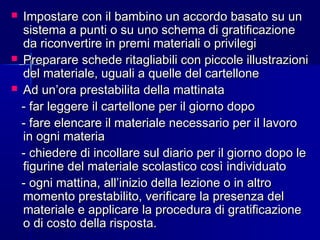  Impostare con il bambino un accordo basato su unImpostare con il bambino un accordo basato su un
sistema a punti o su uno schema di gratificazionesistema a punti o su uno schema di gratificazione
da riconvertire in premi materiali o privilegida riconvertire in premi materiali o privilegi
 Preparare schede ritagliabili con piccole illustrazioniPreparare schede ritagliabili con piccole illustrazioni
del materiale, uguali a quelle del cartellonedel materiale, uguali a quelle del cartellone
 Ad un’ora prestabilita della mattinataAd un’ora prestabilita della mattinata
- far leggere il cartellone per il giorno dopo- far leggere il cartellone per il giorno dopo
- fare elencare il materiale necessario per il lavoro- fare elencare il materiale necessario per il lavoro
in ogni materiain ogni materia
- chiedere di incollare sul diario per il giorno dopo le- chiedere di incollare sul diario per il giorno dopo le
figurine del materiale scolastico così individuatofigurine del materiale scolastico così individuato
- ogni mattina, all’inizio della lezione o in altro- ogni mattina, all’inizio della lezione o in altro
momento prestabilito, verificare la presenza delmomento prestabilito, verificare la presenza del
materiale e applicare la procedura di gratificazionemateriale e applicare la procedura di gratificazione
o di costo della risposta.o di costo della risposta.
 