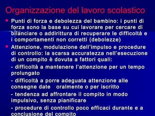 Organizzazione del lavoro scolasticoOrganizzazione del lavoro scolastico
 Punti di forza e debolezza del bambino: i punti diPunti di forza e debolezza del bambino: i punti di
forza sono la base su cui lavorare per cercare diforza sono la base su cui lavorare per cercare di
bilanciare o addirittura di recuperare le difficoltà ebilanciare o addirittura di recuperare le difficoltà e
i comportamenti non corretti (debolezze)i comportamenti non corretti (debolezze)
 Attenzione, modulazione dell’impulso e procedureAttenzione, modulazione dell’impulso e procedure
di controllo: la scarsa accuratezza nell’esecuzionedi controllo: la scarsa accuratezza nell’esecuzione
di un compito è dovuta a fattori quali:di un compito è dovuta a fattori quali:
- difficoltà a mantenere l’attenzione per un tempo- difficoltà a mantenere l’attenzione per un tempo
prolungatoprolungato
- difficoltà a porre adeguata attenzione alle- difficoltà a porre adeguata attenzione alle
consegne date oralmente o per iscrittoconsegne date oralmente o per iscritto
- tendenza ad affrontare il compito in modo- tendenza ad affrontare il compito in modo
impulsivo, senza pianificareimpulsivo, senza pianificare
- procedure di controllo poco efficaci durante e a- procedure di controllo poco efficaci durante e a
conclusione del compito
 
