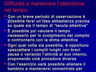 Difficoltà a mantenere l’attenzioneDifficoltà a mantenere l’attenzione
nel temponel tempo
 Con un breve periodo di osservazione èCon un breve periodo di osservazione è
possibile farsi un’idea abbastanza precisapossibile farsi un’idea abbastanza precisa
su quale sia il tempo di “tenuta attentiva”su quale sia il tempo di “tenuta attentiva”
 È possibile poi valutare il tempoÈ possibile poi valutare il tempo
necessario per lo svolgimento del compitonecessario per lo svolgimento del compito
e confrontarlo con la stima attentivae confrontarlo con la stima attentiva
 Ogni qual volta sia possibile, è opportunoOgni qual volta sia possibile, è opportuno
spezzettare i compiti lunghi con brevispezzettare i compiti lunghi con brevi
pause o variando l’attività al suo interno,pause o variando l’attività al suo interno,
proponendo cioè procedure diverseproponendo cioè procedure diverse
 Con l’esercizio sarà possibile allenare ilCon l’esercizio sarà possibile allenare il
bambino a mantenersi concentrato perbambino a mantenersi concentrato per
 