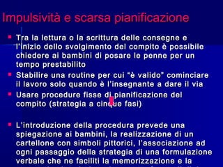 Impulsività e scarsa pianificazioneImpulsività e scarsa pianificazione
 Tra la lettura o la scrittura delle consegne eTra la lettura o la scrittura delle consegne e
l’inizio dello svolgimento del compito è possibilel’inizio dello svolgimento del compito è possibile
chiedere ai bambini di posare le penne per unchiedere ai bambini di posare le penne per un
tempo prestabilitotempo prestabilito
 Stabilire una routine per cui “è valido” cominciareStabilire una routine per cui “è valido” cominciare
il lavoro solo quando è l’insegnante a dare il viail lavoro solo quando è l’insegnante a dare il via
 Usare procedure fisse di pianificazione delUsare procedure fisse di pianificazione del
compito (strategia a cinque fasi)compito (strategia a cinque fasi)
 L’introduzione della procedura prevede unaL’introduzione della procedura prevede una
spiegazione ai bambini, la realizzazione di unspiegazione ai bambini, la realizzazione di un
cartellone con simboli pittorici, l’associazione adcartellone con simboli pittorici, l’associazione ad
ogni passaggio della strategia di una formulazioneogni passaggio della strategia di una formulazione
verbale che ne faciliti la memorizzazione e laverbale che ne faciliti la memorizzazione e la
 