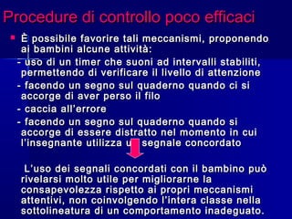 Procedure di controllo poco efficaciProcedure di controllo poco efficaci
 È possibile favorire tali meccanismi, proponendoÈ possibile favorire tali meccanismi, proponendo
ai bambini alcune attività:ai bambini alcune attività:
- uso di un timer che suoni ad intervalli stabiliti,- uso di un timer che suoni ad intervalli stabiliti,
permettendo di verificare il livello di attenzionepermettendo di verificare il livello di attenzione
- facendo un segno sul quaderno quando ci si- facendo un segno sul quaderno quando ci si
accorge di aver perso il filoaccorge di aver perso il filo
- caccia all’errore- caccia all’errore
- facendo un segno sul quaderno quando si- facendo un segno sul quaderno quando si
accorge di essere distratto nel momento in cuiaccorge di essere distratto nel momento in cui
l’insegnante utilizza un segnale concordatol’insegnante utilizza un segnale concordato
L’uso dei segnali concordati con il bambino puòL’uso dei segnali concordati con il bambino può
rivelarsi molto utile per migliorarne larivelarsi molto utile per migliorarne la
consapevolezza rispetto ai propri meccanismiconsapevolezza rispetto ai propri meccanismi
attentivi, non coinvolgendo l’intera classe nellaattentivi, non coinvolgendo l’intera classe nella
sottolineatura di un comportamento inadeguato.sottolineatura di un comportamento inadeguato.
 