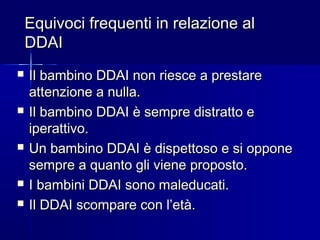 Equivoci frequenti in relazione alEquivoci frequenti in relazione al
DDAIDDAI
 Il bambino DDAI non riesce a prestareIl bambino DDAI non riesce a prestare
attenzione a nulla.attenzione a nulla.
 Il bambino DDAI è sempre distratto eIl bambino DDAI è sempre distratto e
iperattivo.iperattivo.
 Un bambino DDAI è dispettoso e si opponeUn bambino DDAI è dispettoso e si oppone
sempre a quanto gli viene proposto.sempre a quanto gli viene proposto.
 I bambini DDAI sono maleducati.I bambini DDAI sono maleducati.
 Il DDAI scompare con l’età.Il DDAI scompare con l’età.
 
