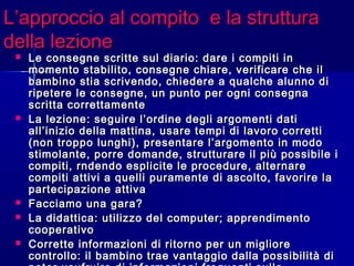 L’approccio al compito e la strutturaL’approccio al compito e la struttura
della lezionedella lezione
 Le consegne scritte sul diario: dare i compiti inLe consegne scritte sul diario: dare i compiti in
momento stabilito, consegne chiare, verificare che ilmomento stabilito, consegne chiare, verificare che il
bambino stia scrivendo, chiedere a qualche alunno dibambino stia scrivendo, chiedere a qualche alunno di
ripetere le consegne, un punto per ogni consegnaripetere le consegne, un punto per ogni consegna
scritta correttamentescritta correttamente
 La lezione: seguire l’ordine degli argomenti datiLa lezione: seguire l’ordine degli argomenti dati
all’inizio della mattina, usare tempi di lavoro correttiall’inizio della mattina, usare tempi di lavoro corretti
(non troppo lunghi), presentare l’argomento in modo(non troppo lunghi), presentare l’argomento in modo
stimolante, porre domande, strutturare il più possibile istimolante, porre domande, strutturare il più possibile i
compiti, rndendo esplicite le procedure, alternarecompiti, rndendo esplicite le procedure, alternare
compiti attivi a quelli puramente di ascolto, favorire lacompiti attivi a quelli puramente di ascolto, favorire la
partecipazione attivapartecipazione attiva
 Facciamo una gara?Facciamo una gara?
 La didattica: utilizzo del computer; apprendimentoLa didattica: utilizzo del computer; apprendimento
cooperativocooperativo
 Corrette informazioni di ritorno per un miglioreCorrette informazioni di ritorno per un migliore
controllo: il bambino trae vantaggio dalla possibilità dicontrollo: il bambino trae vantaggio dalla possibilità di
 