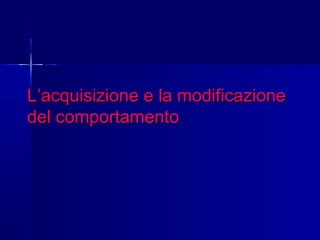 L’acquisizione e la modificazioneL’acquisizione e la modificazione
del comportamentodel comportamento
 