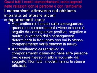 Quasi tutti i nostri comportamenti sono appresiQuasi tutti i nostri comportamenti sono appresi
nelle relazioni con le persone e con l’ambiente.nelle relazioni con le persone e con l’ambiente.
I meccanismi attraverso cui abbiamoI meccanismi attraverso cui abbiamo
imparato ad attuare alcuniimparato ad attuare alcuni
comportamenti sono:comportamenti sono:
 Apprendimento basato sulle conseguenze:Apprendimento basato sulle conseguenze:
quando un comportamento viene emesso èquando un comportamento viene emesso è
seguito da conseguenze positive, negative oseguito da conseguenze positive, negative o
neutre; la valenza delle conseguenzeneutre; la valenza delle conseguenze
determinerà la frequenza con cui lo stessodeterminerà la frequenza con cui lo stesso
comportamento verrà emesso in futuro.comportamento verrà emesso in futuro.
 Apprendimento osservativo: unApprendimento osservativo: un
comportamento osservato nelle altre personecomportamento osservato nelle altre persone
può essere messo in atto e acquisito dalpuò essere messo in atto e acquisito dal
soggetto. Non tutti i modelli hanno la stessasoggetto. Non tutti i modelli hanno la stessa
efficacia.efficacia.
 