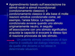  Apprendimento basato sull’associazione traApprendimento basato sull’associazione tra
stimoli neutri e stimoli incondizionatistimoli neutri e stimoli incondizionati
(condizionamento classico): il(condizionamento classico): il
condizionamento classico è alla base di moltecondizionamento classico è alla base di molte
reazioni emotive condizionate come, adreazioni emotive condizionate come, ad
esempio, l’ansia fobica. La rispostaesempio, l’ansia fobica. La risposta
condizionata avviene quando uno stimolocondizionata avviene quando uno stimolo
originariamente neutro, in seguitooriginariamente neutro, in seguito
all’associazione con uno stimolo significativoall’associazione con uno stimolo significativo
acquista la capacità di evocare lo stesso tipoacquista la capacità di evocare lo stesso tipo
di reazione provocata da tale stimolo.di reazione provocata da tale stimolo.
Un potente stimolo condizionato di tipoUn potente stimolo condizionato di tipo
interno è costituito dal dialogo interiore, cioèinterno è costituito dal dialogo interiore, cioè
da quello che diciamo a noi stessi inda quello che diciamo a noi stessi in
determinate situazioni.determinate situazioni.
 