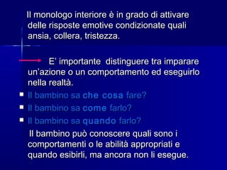 Il monologo interiore è in grado di attivareIl monologo interiore è in grado di attivare
delle risposte emotive condizionate qualidelle risposte emotive condizionate quali
ansia, collera, tristezza.ansia, collera, tristezza.
E’ importante distinguere tra imparareE’ importante distinguere tra imparare
un’azione o un comportamento ed eseguirloun’azione o un comportamento ed eseguirlo
nella realtà.nella realtà.
 Il bambino saIl bambino sa che cosache cosa fare?fare?
 Il bambino saIl bambino sa comecome farlo?farlo?
 Il bambino saIl bambino sa quandoquando farlo?farlo?
Il bambino può conoscere quali sono iIl bambino può conoscere quali sono i
comportamenti o le abilità appropriati ecomportamenti o le abilità appropriati e
quando esibirli, ma ancora non li esegue.quando esibirli, ma ancora non li esegue.
 