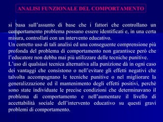 ANALISI FUNZIONALE DEL COMPORTAMENTO
si basa sull’assunto di base che i fattori che controllano un
comportamento problema possano essere identificati e, in una certa
misura, controllati con un intervento educativo.
Un corretto uso di tali analisi ed una conseguente comprensione più
profonda del problema di comportamento non garantisce però che
l’educatore non debba mai più utilizzare delle tecniche punitive.
L’uso di qualsiasi tecnica alternativa alla punizione dà in ogni caso
dei vantaggi che consistono o nell’evitare gli effetti negativi che
talvolta accompagnano le tecniche punitive o nel migliorare la
generalizzazione ed il mantenimento degli effetti positivi, perchè
sono state individuate le precise condizioni che determinavano il
problema di comportamento e nell’aumentare il livello di
accettabilità sociale dell’intervento educativo su questi gravi
problemi di comportamento.
 