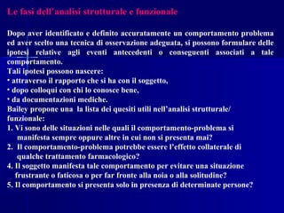 Le fasi dell’analisi strutturale e funzionale
Dopo aver identificato e definito accuratamente un comportamento problema
ed aver scelto una tecnica di osservazione adeguata, si possono formulare delle
ipotesi relative agli eventi antecedenti o conseguenti associati a tale
comportamento.
Tali ipotesi possono nascere:
• attraverso il rapporto che si ha con il soggetto,
• dopo colloqui con chi lo conosce bene,
• da documentazioni mediche.
Bailey propone una la lista dei quesiti utili nell’analisi strutturale/
funzionale:
1. Vi sono delle situazioni nelle quali il comportamento-problema si
manifesta sempre oppure altre in cui non si presenta mai?
2. Il comportamento-problema potrebbe essere l’effetto collaterale di
qualche trattamento farmacologico?
4. Il soggetto manifesta tale comportamento per evitare una situazione
frustrante o faticosa o per far fronte alla noia o alla solitudine?
5. Il comportamento si presenta solo in presenza di determinate persone?
 