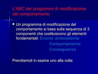 L’ABC dei programmi di modificazioneL’ABC dei programmi di modificazione
del comportamentodel comportamento
 Un programma di modificazione delUn programma di modificazione del
comportamento si basa sulla sequenza di 3comportamento si basa sulla sequenza di 3
componenti che costituiscono gli elementicomponenti che costituiscono gli elementi
fondamentali:fondamentali: Evento antecedenteEvento antecedente
ComportamentoComportamento
ConseguenzeConseguenze
Prendiamoli in esame uno alla voltaPrendiamoli in esame uno alla volta
 