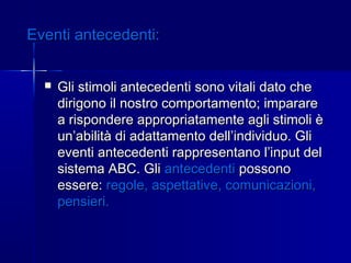 Eventi antecedenti:Eventi antecedenti:
 Gli stimoli antecedenti sono vitali dato cheGli stimoli antecedenti sono vitali dato che
dirigono il nostro comportamento; impararedirigono il nostro comportamento; imparare
a rispondere appropriatamente agli stimoli èa rispondere appropriatamente agli stimoli è
un’abilità di adattamento dell’individuo. Gliun’abilità di adattamento dell’individuo. Gli
eventi antecedenti rappresentano l’input deleventi antecedenti rappresentano l’input del
sistema ABC. Glisistema ABC. Gli antecedentiantecedenti possonopossono
essere:essere: regole,regole, aspettative, comunicazioni,aspettative, comunicazioni,
pensieri.pensieri.
 