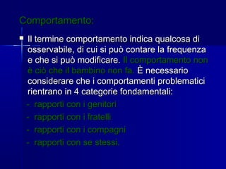 Comportamento:Comportamento:
 Il termine comportamento indica qualcosa diIl termine comportamento indica qualcosa di
osservabile, di cui si può contare la frequenzaosservabile, di cui si può contare la frequenza
e che si può modificare.e che si può modificare. Il comportamento nonIl comportamento non
è ciò che il bambino non fa.è ciò che il bambino non fa. È necessarioÈ necessario
considerare che i comportamenti problematiciconsiderare che i comportamenti problematici
rientrano in 4 categorie fondamentali:rientrano in 4 categorie fondamentali:
- rapporti con i genitori- rapporti con i genitori
- rapporti con i fratelli- rapporti con i fratelli
- rapporti con i compagni- rapporti con i compagni
- rapporti con se stessi.- rapporti con se stessi.
 