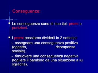 Conseguenze:Conseguenze:
 Le conseguenze sono di due tipi:Le conseguenze sono di due tipi: premipremi ee
punizionipunizioni..
 II premipremi possiamo dividerli in 2 sottotipi:possiamo dividerli in 2 sottotipi:
-- assegnare una conseguenza positivaassegnare una conseguenza positiva
(oggetto, ricompensa(oggetto, ricompensa
sociale).sociale).
- rimuovere una conseguenza negativa- rimuovere una conseguenza negativa
(togliere il bambino da una situazione a lui(togliere il bambino da una situazione a lui
sgradita).sgradita).
 