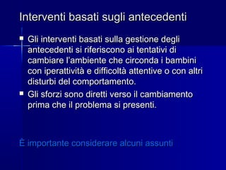 Interventi basati sugli antecedentiInterventi basati sugli antecedenti
 Gli interventi basati sulla gestione degliGli interventi basati sulla gestione degli
antecedenti si riferiscono ai tentativi diantecedenti si riferiscono ai tentativi di
cambiare l’ambiente che circonda i bambinicambiare l’ambiente che circonda i bambini
con iperattività e difficoltà attentive o con altricon iperattività e difficoltà attentive o con altri
disturbi del comportamento.disturbi del comportamento.
 Gli sforzi sono diretti verso il cambiamentoGli sforzi sono diretti verso il cambiamento
prima che il problema si presenti.prima che il problema si presenti.
È importante considerare alcuni assuntiÈ importante considerare alcuni assunti
 