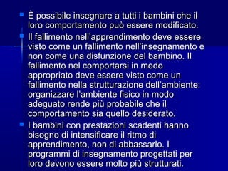  È possibile insegnare a tutti i bambini che ilÈ possibile insegnare a tutti i bambini che il
loro comportamento può essere modificato.loro comportamento può essere modificato.
 Il fallimento nell’apprendimento deve essereIl fallimento nell’apprendimento deve essere
visto come un fallimento nell’insegnamento evisto come un fallimento nell’insegnamento e
non come una disfunzione del bambino. Ilnon come una disfunzione del bambino. Il
fallimento nel comportarsi in modofallimento nel comportarsi in modo
appropriato deve essere visto come unappropriato deve essere visto come un
fallimento nella strutturazione dell’ambiente:fallimento nella strutturazione dell’ambiente:
organizzare l’ambiente fisico in modoorganizzare l’ambiente fisico in modo
adeguato rende più probabile che iladeguato rende più probabile che il
comportamento sia quello desiderato.comportamento sia quello desiderato.
 I bambini con prestazioni scadenti hannoI bambini con prestazioni scadenti hanno
bisogno di intensificare il ritmo dibisogno di intensificare il ritmo di
apprendimento, non di abbassarlo. Iapprendimento, non di abbassarlo. I
programmi di insegnamento progettati perprogrammi di insegnamento progettati per
loro devono essere molto più strutturati.loro devono essere molto più strutturati.
 