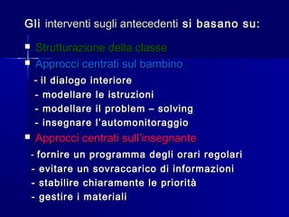 GliGli interventi sugli antecedentiinterventi sugli antecedenti si basano su:si basano su:
 Strutturazione della classeStrutturazione della classe
 Approcci centrati sul bambinoApprocci centrati sul bambino
-- il dialogo interioreil dialogo interiore
- modellare le istruzioni- modellare le istruzioni
- modellare il problem – solving- modellare il problem – solving
- insegnare l’automonitoraggio- insegnare l’automonitoraggio
 Approcci centrati sull’insegnanteApprocci centrati sull’insegnante
-- fornire un programma degli orari regolarifornire un programma degli orari regolari
- evitare un sovraccarico di informazioni- evitare un sovraccarico di informazioni
- stabilire chiaramente le priorità- stabilire chiaramente le priorità
- gestire i materiali- gestire i materiali
 
