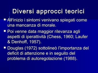 Diversi approcci teoriciDiversi approcci teorici
 All’inizio i sintomi venivano spiegati comeAll’inizio i sintomi venivano spiegati come
una mancanza di morale.una mancanza di morale.
 Poi venne data maggior rilevanza agliPoi venne data maggior rilevanza agli
aspetti di iperattività (Chess, 1960; Lauferaspetti di iperattività (Chess, 1960; Laufer
& Denhoff, 1957).& Denhoff, 1957).
 Douglas (1972) sottolineò l’importanza delDouglas (1972) sottolineò l’importanza del
deficit di attenzione e in seguito deldeficit di attenzione e in seguito del
problema di autoregolazione (1988).problema di autoregolazione (1988).
 