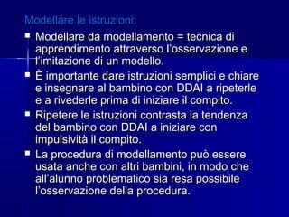 Modellare le istruzioni:Modellare le istruzioni:
 Modellare da modellamento = tecnica diModellare da modellamento = tecnica di
apprendimento attraverso l’osservazione eapprendimento attraverso l’osservazione e
l’imitazione di un modello.l’imitazione di un modello.
 È importante dare istruzioni semplici e chiareÈ importante dare istruzioni semplici e chiare
e insegnare al bambino con DDAI a ripeterlee insegnare al bambino con DDAI a ripeterle
e a rivederle prima di iniziare il compito.e a rivederle prima di iniziare il compito.
 Ripetere le istruzioni contrasta la tendenzaRipetere le istruzioni contrasta la tendenza
del bambino con DDAI a iniziare condel bambino con DDAI a iniziare con
impulsività il compito.impulsività il compito.
 La procedura di modellamento può essereLa procedura di modellamento può essere
usata anche con altri bambini, in modo cheusata anche con altri bambini, in modo che
all’alunno problematico sia resa possibileall’alunno problematico sia resa possibile
l’osservazione della procedura.l’osservazione della procedura.
 