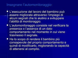 Insegnare l’automonitoraggio:Insegnare l’automonitoraggio:
 L’esecuzione del lavoro del bambino puòL’esecuzione del lavoro del bambino può
essere migliorata attraverso l’impiego diessere migliorata attraverso l’impiego di
alcuni segnali che lo aiutino a svilupparealcuni segnali che lo aiutino a sviluppare
l’abilità di monitoraggio.l’abilità di monitoraggio.
 L’automonitoraggio consiste nel verificare laL’automonitoraggio consiste nel verificare la
presenza o l’assenza di un datopresenza o l’assenza di un dato
comportamento nel momento in cui vienecomportamento nel momento in cui viene
trasmesso il segnale.trasmesso il segnale.
 Ha lo scopo di rendere il bambino piùHa lo scopo di rendere il bambino più
consapevole del proprio comportamento econsapevole del proprio comportamento e
quindi di modificarlo, migliorando la capacitàquindi di modificarlo, migliorando la capacità
di attenersi al compito.di attenersi al compito.
 