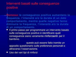Interventi basati sulle conseguenzeInterventi basati sulle conseguenze
positivepositive
Premessa:Premessa: le conseguenze positive aumentano lale conseguenze positive aumentano la
frequenza, l’intensità e/o la durata di un datofrequenza, l’intensità e/o la durata di un dato
comportamento, mentre quelle negative fannocomportamento, mentre quelle negative fanno
diminuire la frequenza, l’intensità e/o la duratadiminuire la frequenza, l’intensità e/o la durata
di un comportamento.di un comportamento.
 Il primo passo per programmare un intervento basatoIl primo passo per programmare un intervento basato
sulle conseguenze positive è identificare qualisulle conseguenze positive è identificare quali
conseguenze siano veramenteconseguenze siano veramente rinforzantirinforzanti per ilper il
bambino.bambino.
questo può essere fatto tramite unquesto può essere fatto tramite un
apposito questionario sulle preferenze personali oapposito questionario sulle preferenze personali o
attraverso l’osservazione.attraverso l’osservazione.
 Uso dei vari tipi di rinforziUso dei vari tipi di rinforzi
 