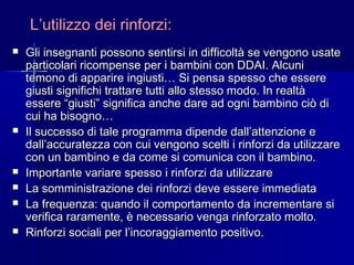 L’utilizzo dei rinforzi:L’utilizzo dei rinforzi:
 Gli insegnanti possono sentirsi in difficoltà se vengono usateGli insegnanti possono sentirsi in difficoltà se vengono usate
particolari ricompense per i bambini con DDAI. Alcuniparticolari ricompense per i bambini con DDAI. Alcuni
temono di apparire ingiusti… Si pensa spesso che esseretemono di apparire ingiusti… Si pensa spesso che essere
giusti significhi trattare tutti allo stesso modo. In realtàgiusti significhi trattare tutti allo stesso modo. In realtà
essere “giusti” significa anche dare ad ogni bambino ciò diessere “giusti” significa anche dare ad ogni bambino ciò di
cui ha bisogno…cui ha bisogno…
 Il successo di tale programma dipende dall’attenzione eIl successo di tale programma dipende dall’attenzione e
dall’accuratezza con cui vengono scelti i rinforzi da utilizzaredall’accuratezza con cui vengono scelti i rinforzi da utilizzare
con un bambino e da come si comunica con il bambino.con un bambino e da come si comunica con il bambino.
 Importante variare spesso i rinforzi da utilizzareImportante variare spesso i rinforzi da utilizzare
 La somministrazione dei rinforzi deve essere immediataLa somministrazione dei rinforzi deve essere immediata
 La frequenza: quando il comportamento da incrementare siLa frequenza: quando il comportamento da incrementare si
verifica raramente, è necessario venga rinforzato molto.verifica raramente, è necessario venga rinforzato molto.
 Rinforzi sociali per l’incoraggiamento positivo.Rinforzi sociali per l’incoraggiamento positivo.
 